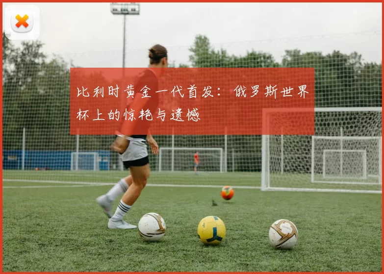 比利时黄金一代首发：俄罗斯世界杯上的惊艳与遗憾