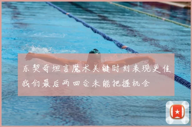 东契奇坦言魔术关键时刻表现更佳我们最后两回合未能把握机会