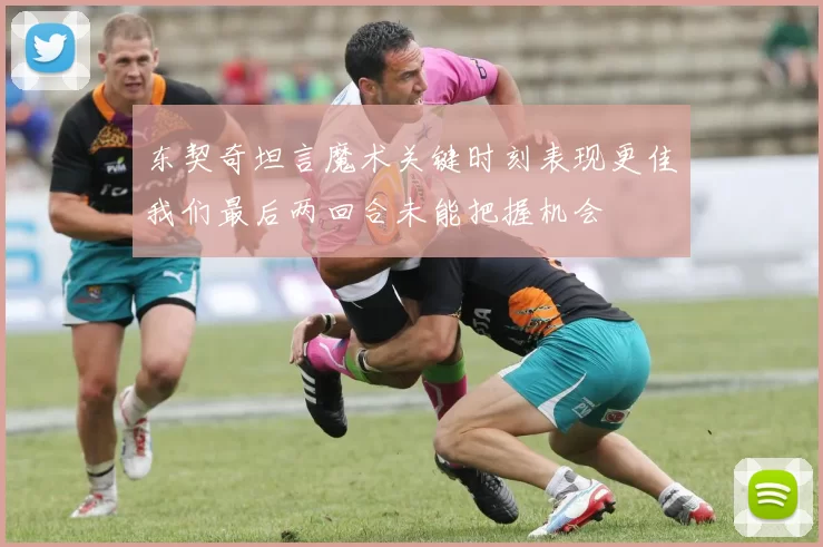东契奇坦言魔术关键时刻表现更佳我们最后两回合未能把握机会