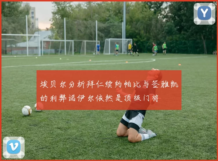 埃贝尔分析拜仁续约帕比与签雅凯的利弊诺伊尔依然是顶级门将