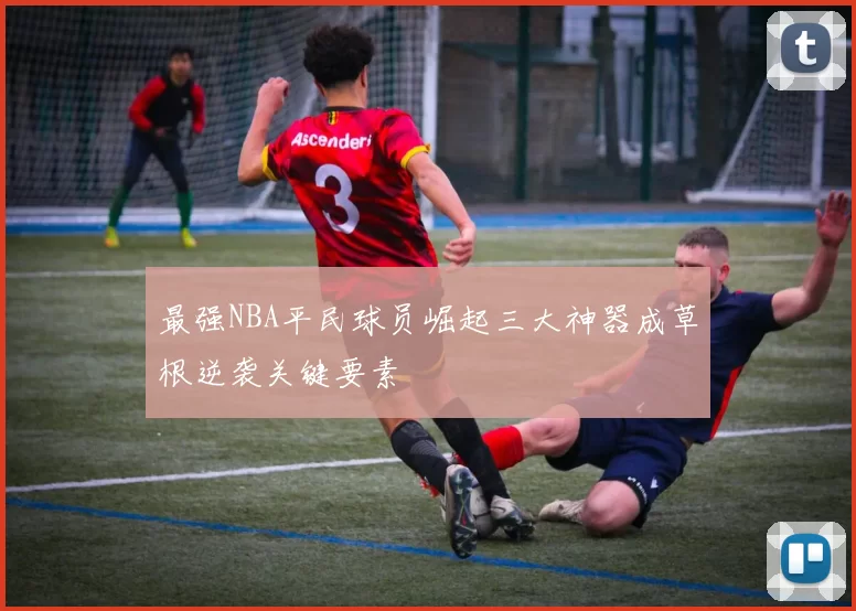 最强NBA平民球员崛起三大神器成草根逆袭关键要素