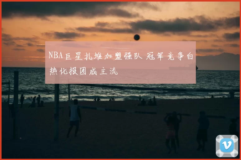 NBA巨星扎堆加盟强队 冠军竞争白热化报团成主流