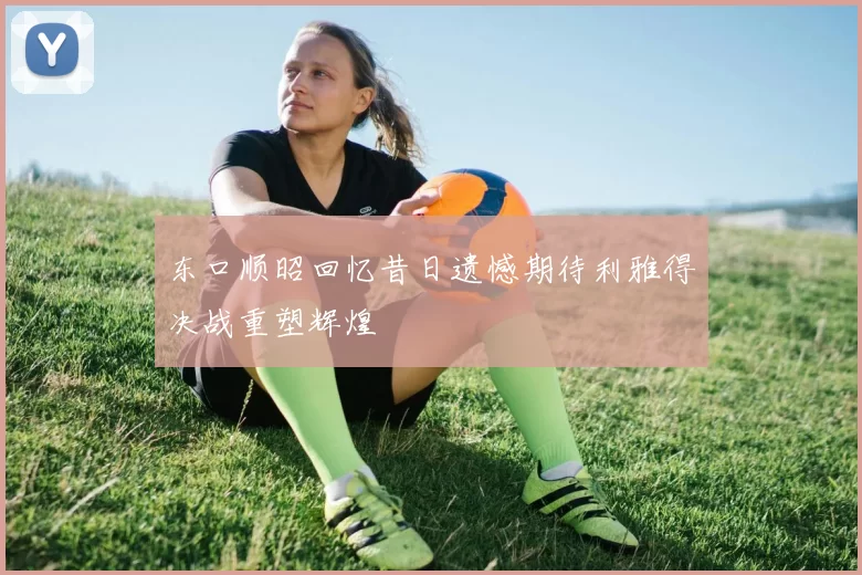 东口顺昭回忆昔日遗憾期待利雅得决战重塑辉煌