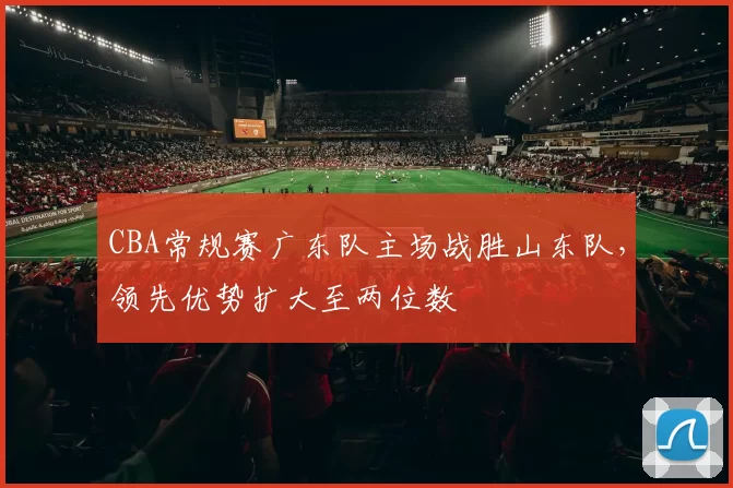 CBA常规赛广东队主场战胜山东队，领先优势扩大至两位数