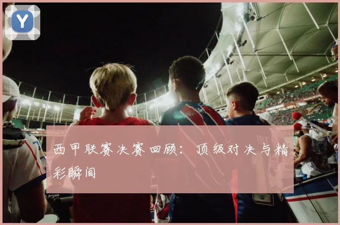 西甲联赛决赛回顾：顶级对决与精彩瞬间