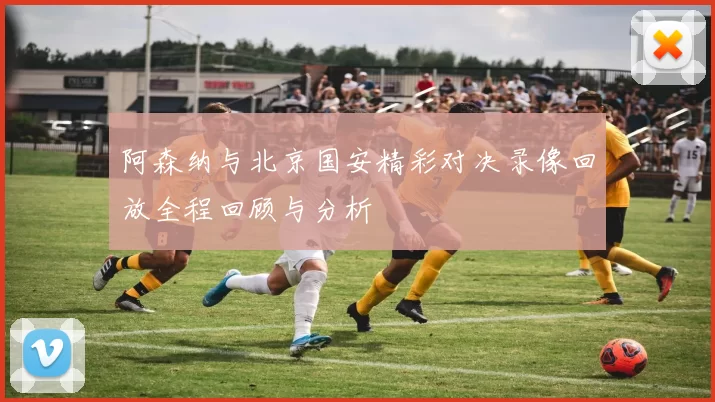 阿森纳与北京国安精彩对决录像回放全程回顾与分析