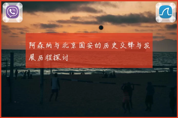 阿森纳与北京国安的历史交锋与发展历程探讨