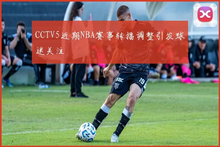 CCTV5近期NBA赛事转播调整引发球迷关注
