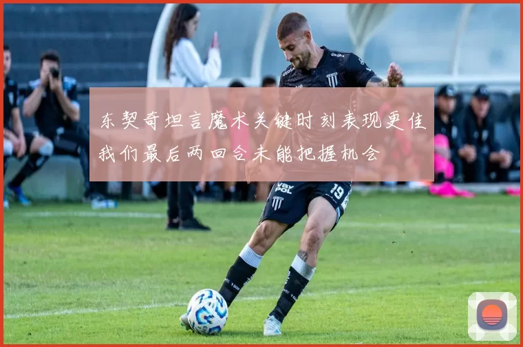 东契奇坦言魔术关键时刻表现更佳我们最后两回合未能把握机会