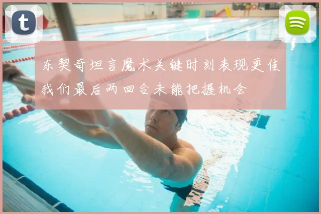 东契奇坦言魔术关键时刻表现更佳我们最后两回合未能把握机会