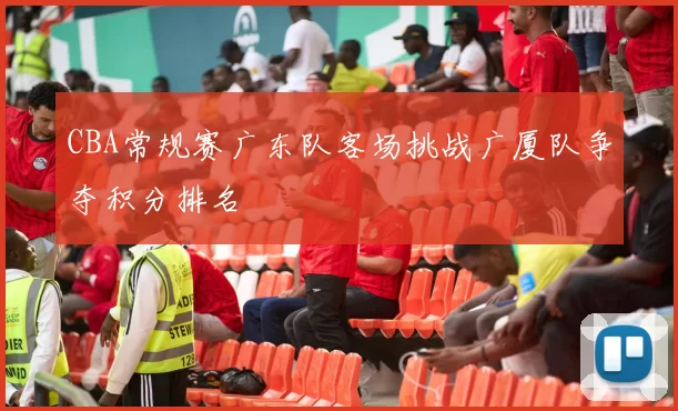 CBA常规赛广东队客场挑战广厦队争夺积分排名